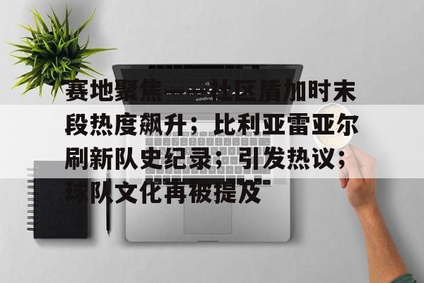 雷火竞技官网下载 -赛地聚焦——社区盾加时末段热度飙升；比利亚雷亚尔刷新队史纪录；引发热议；球队文化再被提及的简单介绍