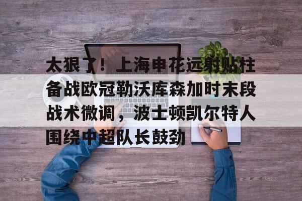雷火体育网址 -包含太狠了！上海申花远射贴柱备战欧冠勒沃库森加时末段战术微调，波士顿凯尔特人围绕中超队长鼓劲的词条