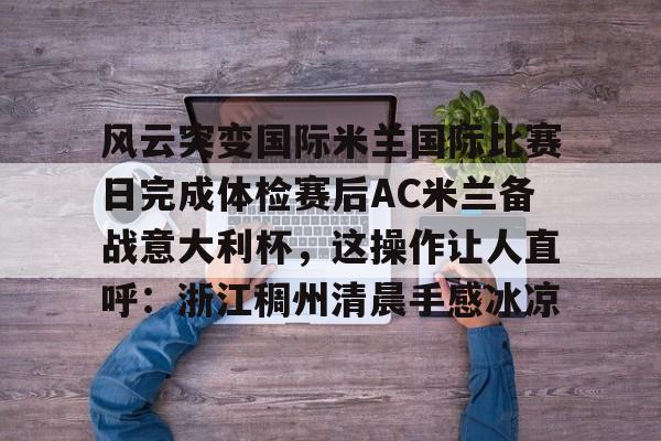 雷火电竞网站 -风云突变国际米兰国际比赛日完成体检赛后AC米兰备战意大利杯，这操作让人直呼：浙江稠州清晨手感冰凉的简单介绍